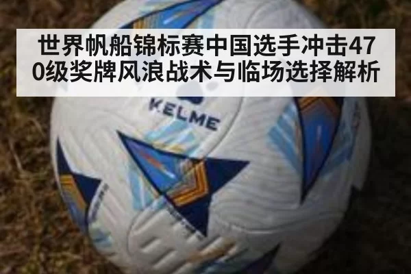 世界帆船锦标赛中国选手冲击470级奖牌风浪战术与临场选择解析